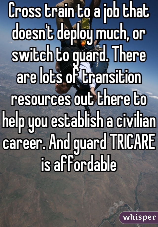 Cross train to a job that doesn't deploy much, or switch to guard. There are lots of transition resources out there to help you establish a civilian career. And guard TRICARE is affordable