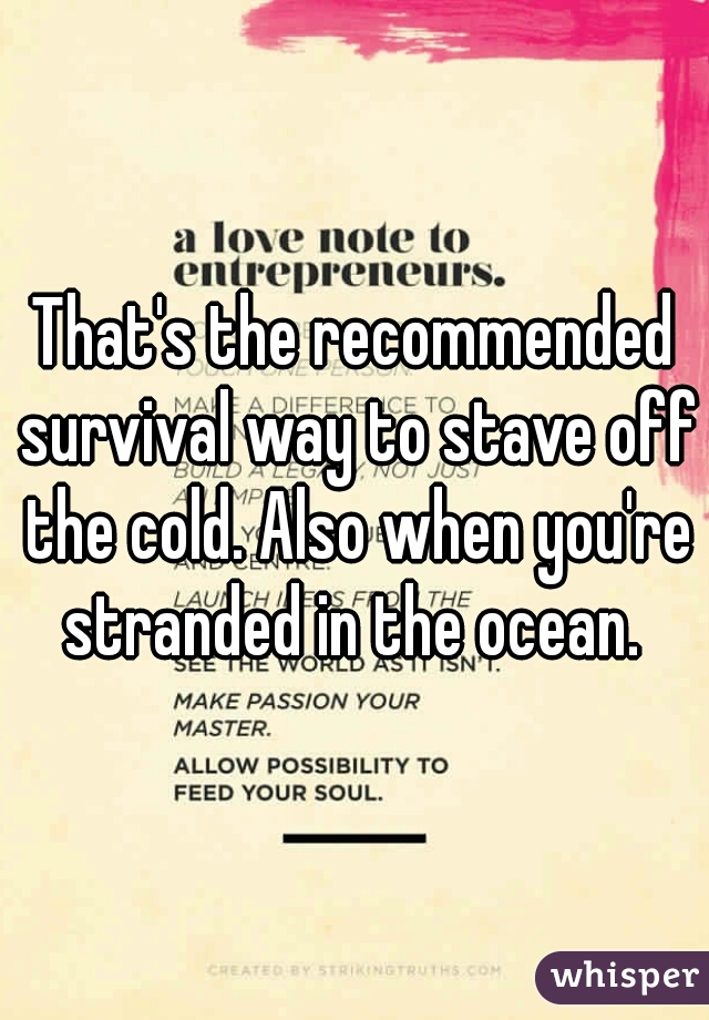 That's the recommended survival way to stave off the cold. Also when you're stranded in the ocean. 