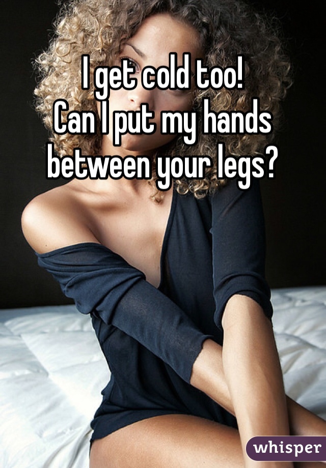 I get cold too! 
Can I put my hands between your legs?