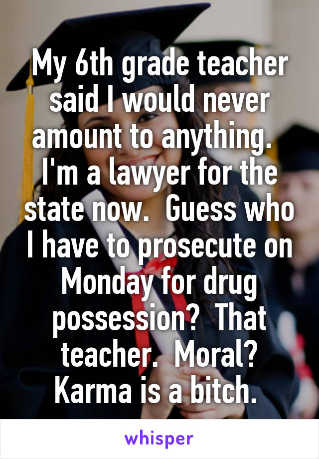My 6th grade teacher said I would never amount to anything.  
I'm a lawyer for the state now.  Guess who I have to prosecute on Monday for drug possession?  That teacher.  Moral? Karma is a bitch. 