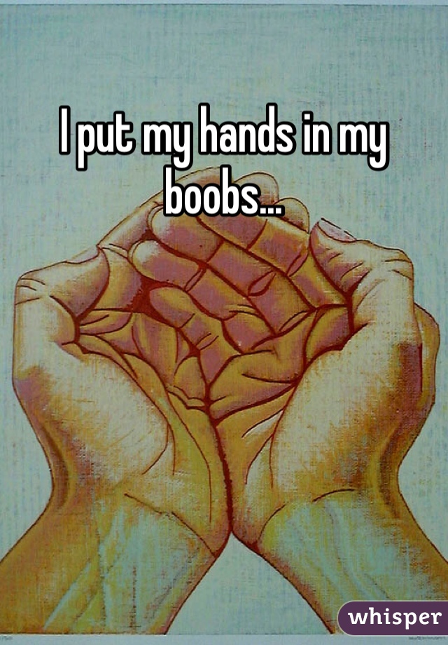 I put my hands in my boobs...