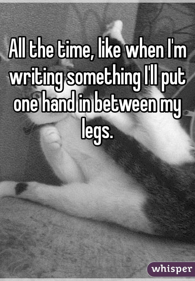 All the time, like when I'm writing something I'll put one hand in between my legs.