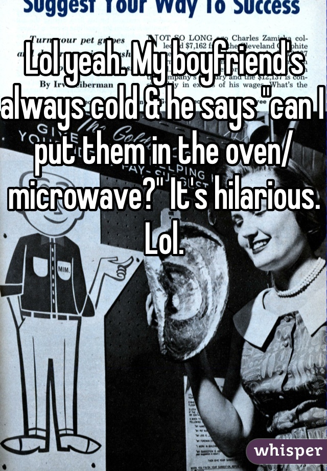 Lol yeah. My boyfriend's always cold & he says "can I put them in the oven/microwave?" It's hilarious. Lol. 