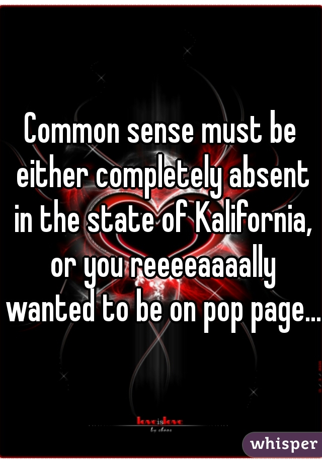 Common sense must be either completely absent in the state of Kalifornia, or you reeeeaaaally wanted to be on pop page...