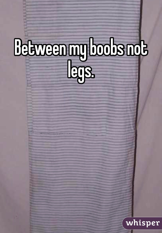 Between my boobs not legs. 