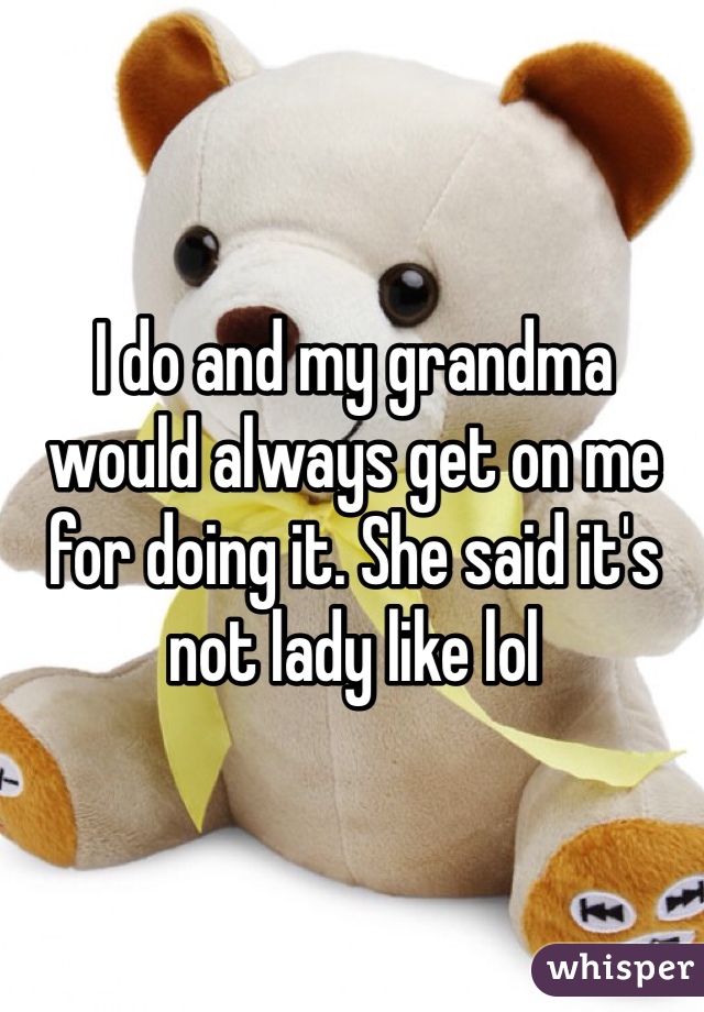 I do and my grandma would always get on me for doing it. She said it's not lady like lol 