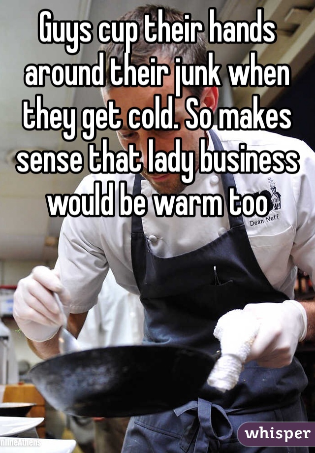 Guys cup their hands around their junk when they get cold. So makes sense that lady business would be warm too 