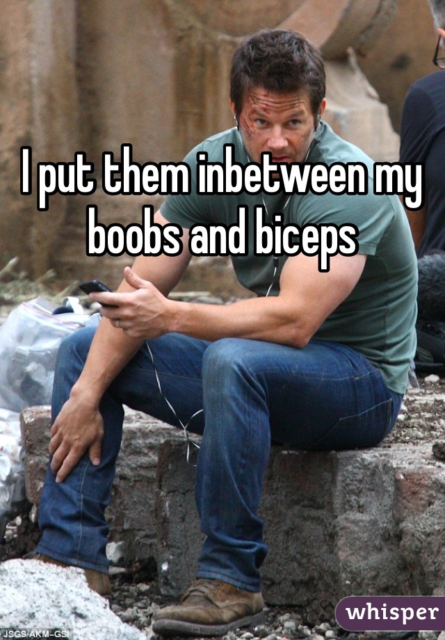 I put them inbetween my boobs and biceps