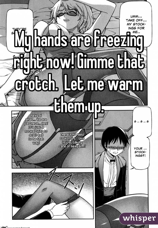 My hands are freezing right now! Gimme that crotch.  Let me warm them up.