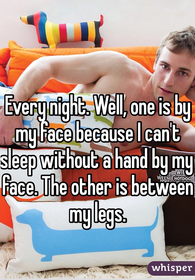 Every night. Well, one is by my face because I can't sleep without a hand by my face. The other is between my legs. 