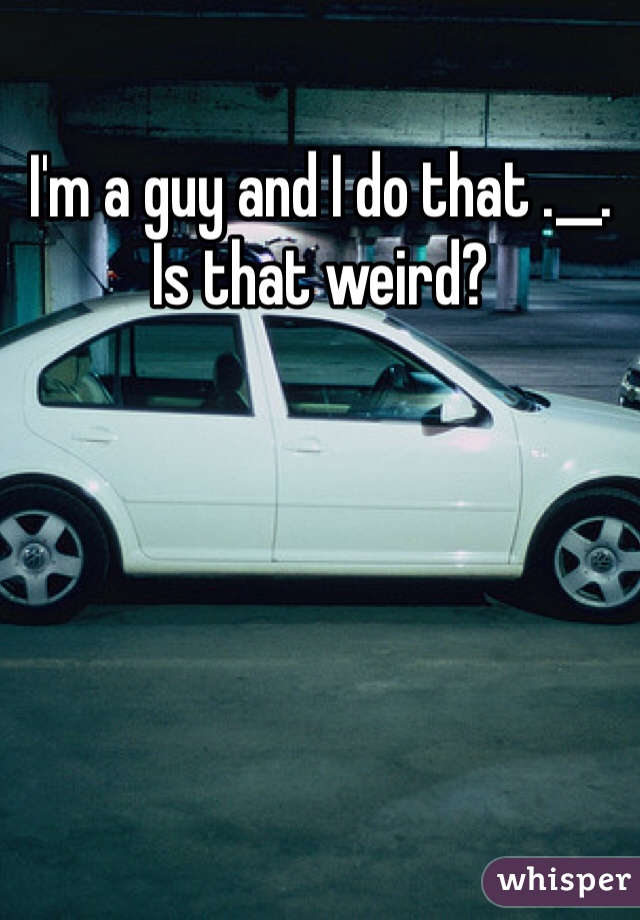 I'm a guy and I do that .__. Is that weird?