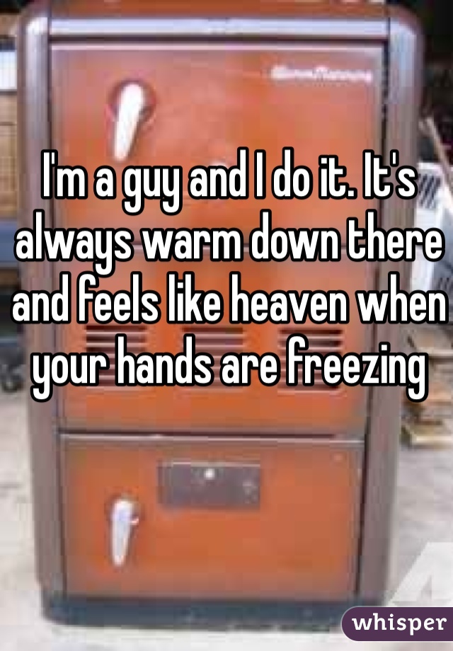 I'm a guy and I do it. It's always warm down there and feels like heaven when your hands are freezing