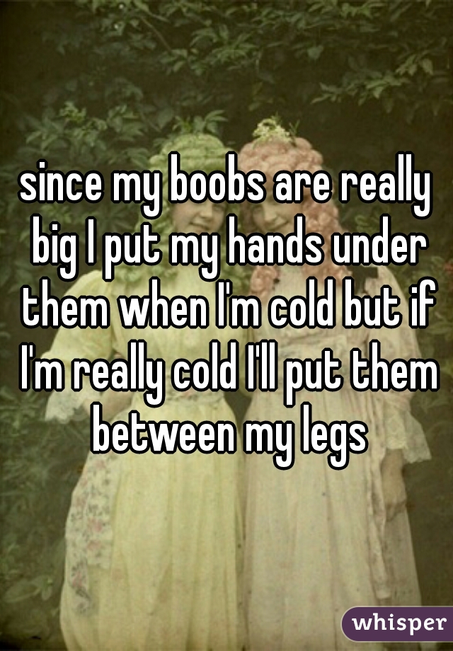 since my boobs are really big I put my hands under them when I'm cold but if I'm really cold I'll put them between my legs