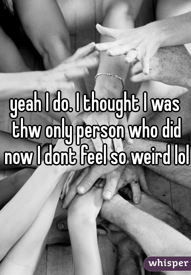 yeah I do. I thought I was thw only person who did now I dont feel so weird lol