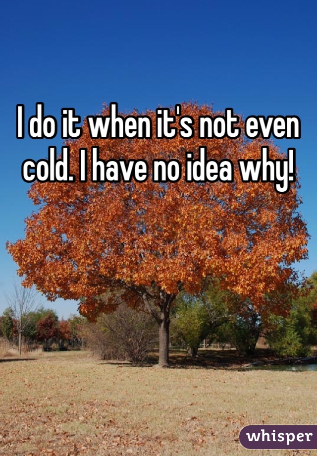 I do it when it's not even cold. I have no idea why! 