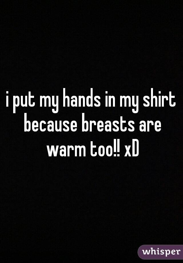 i put my hands in my shirt because breasts are warm too!! xD