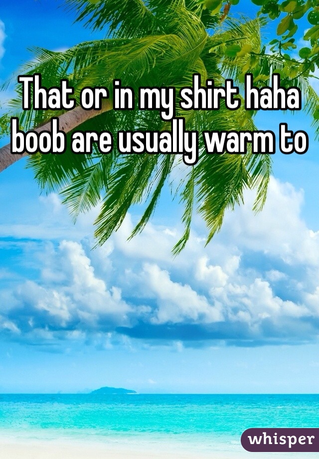 That or in my shirt haha boob are usually warm to 