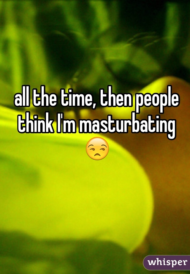 all the time, then people think I'm masturbating 😒