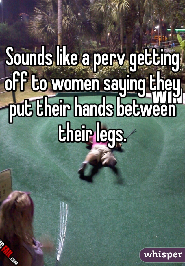 Sounds like a perv getting off to women saying they put their hands between their legs.