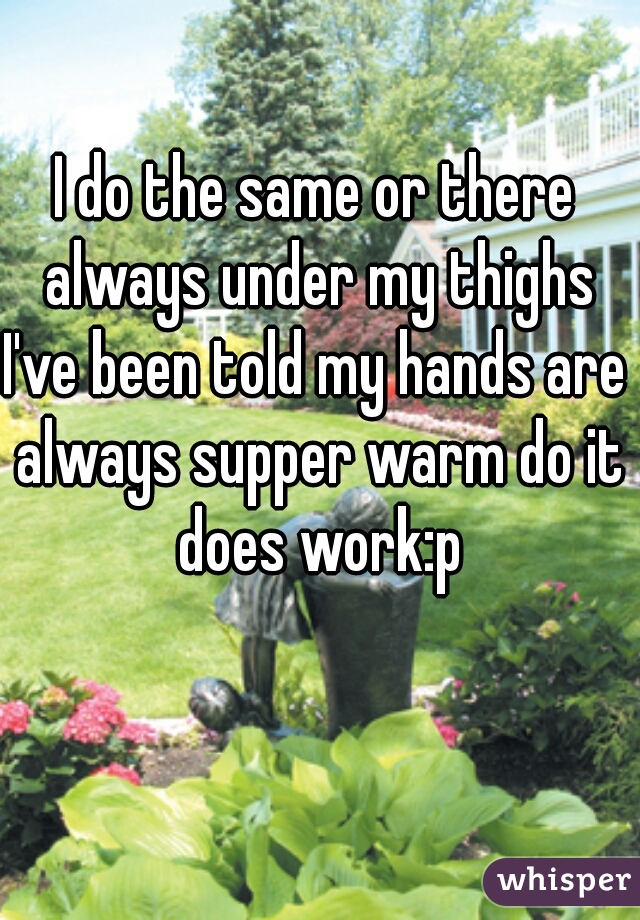 I do the same or there always under my thighs
I've been told my hands are always supper warm do it does work:p