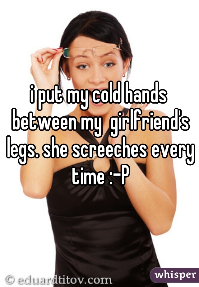 i put my cold hands between my  girlfriend's legs. she screeches every time :-P