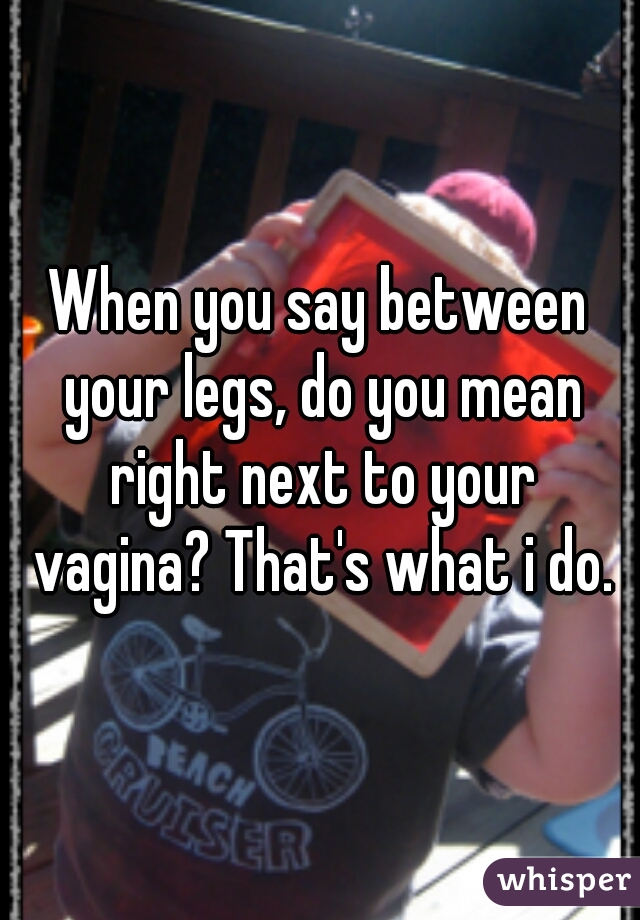 When you say between your legs, do you mean right next to your vagina? That's what i do.