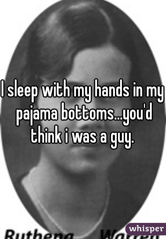 I sleep with my hands in my pajama bottoms...you'd think i was a guy. 