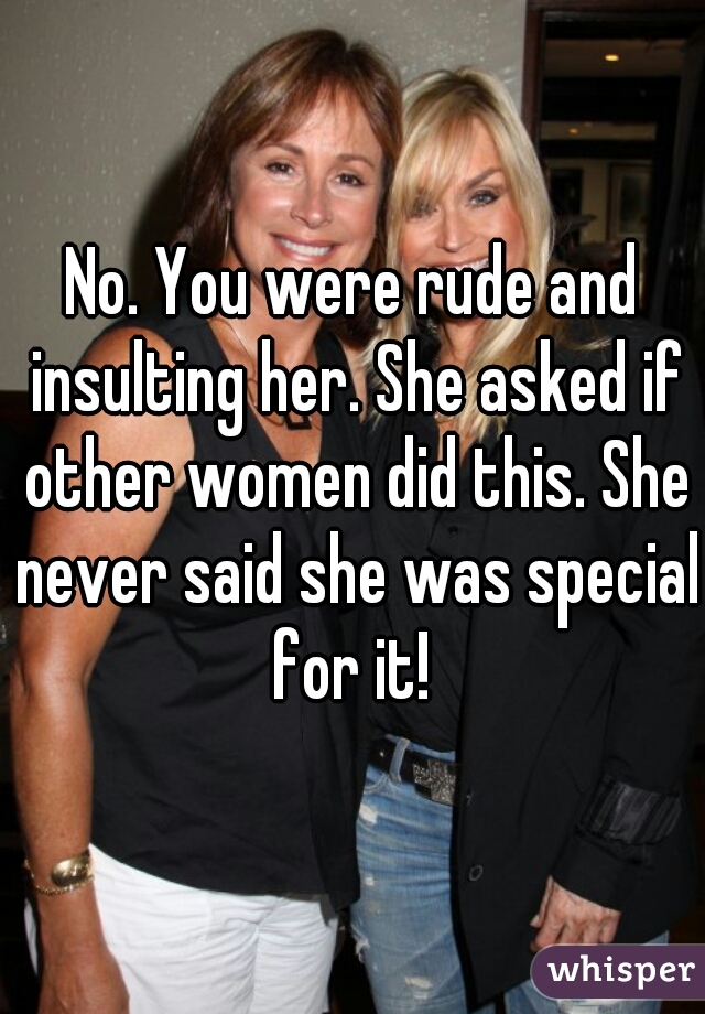 No. You were rude and insulting her. She asked if other women did this. She never said she was special for it! 