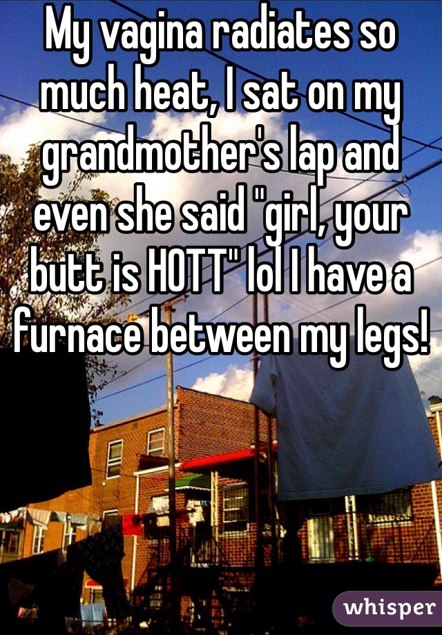 My vagina radiates so much heat, I sat on my grandmother's lap and even she said "girl, your butt is HOTT" lol I have a furnace between my legs! 