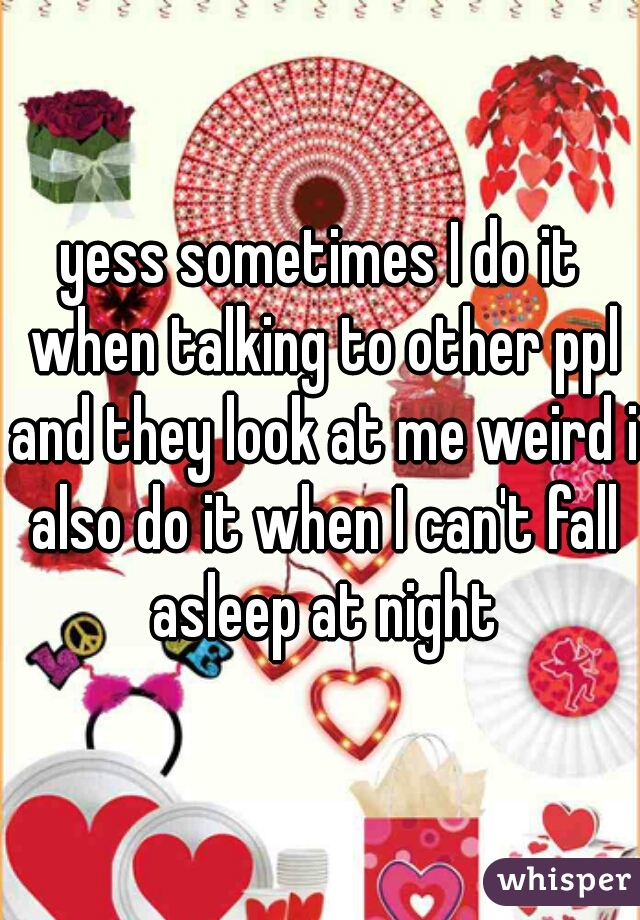 yess sometimes I do it when talking to other ppl and they look at me weird i also do it when I can't fall asleep at night