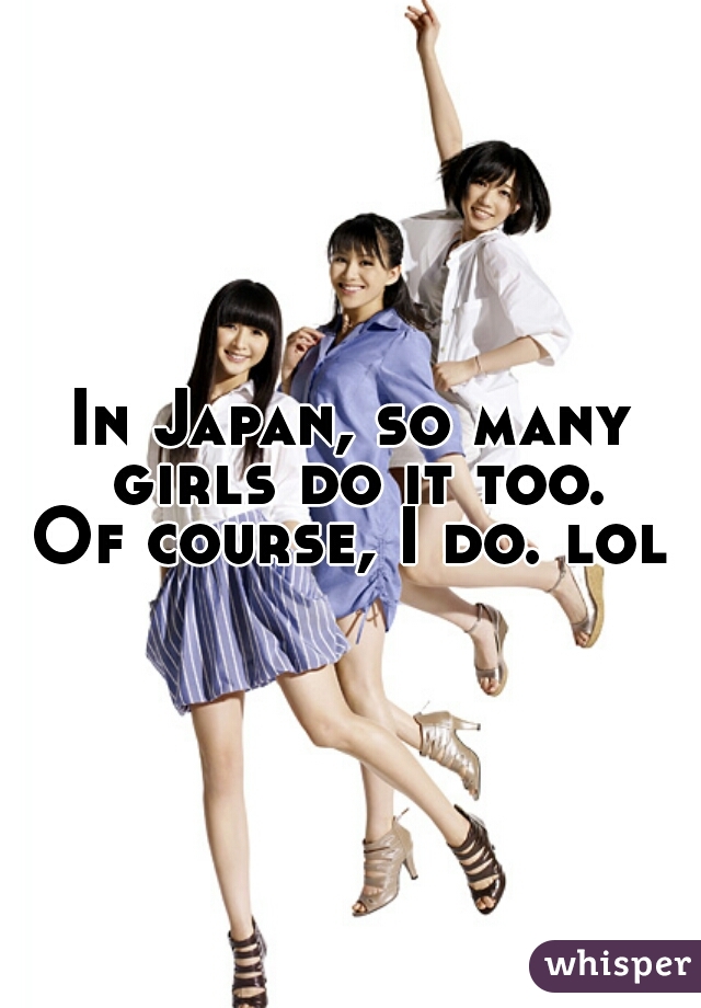 In Japan, so many girls do it too.
Of course, I do. lol