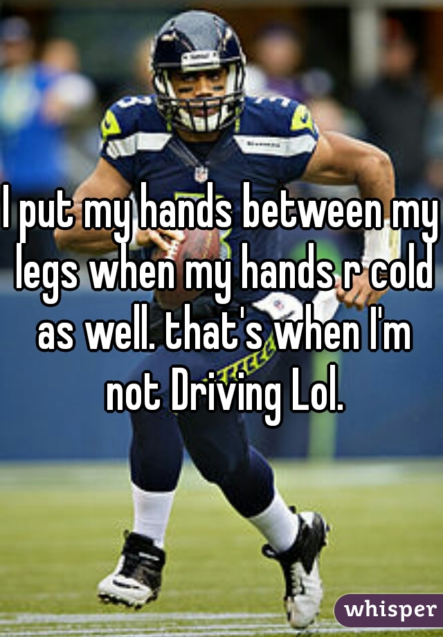 I put my hands between my legs when my hands r cold as well. that's when I'm not Driving Lol.