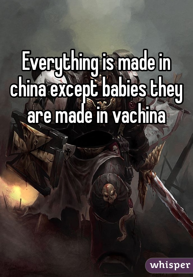 Everything is made in china except babies they are made in vachina 