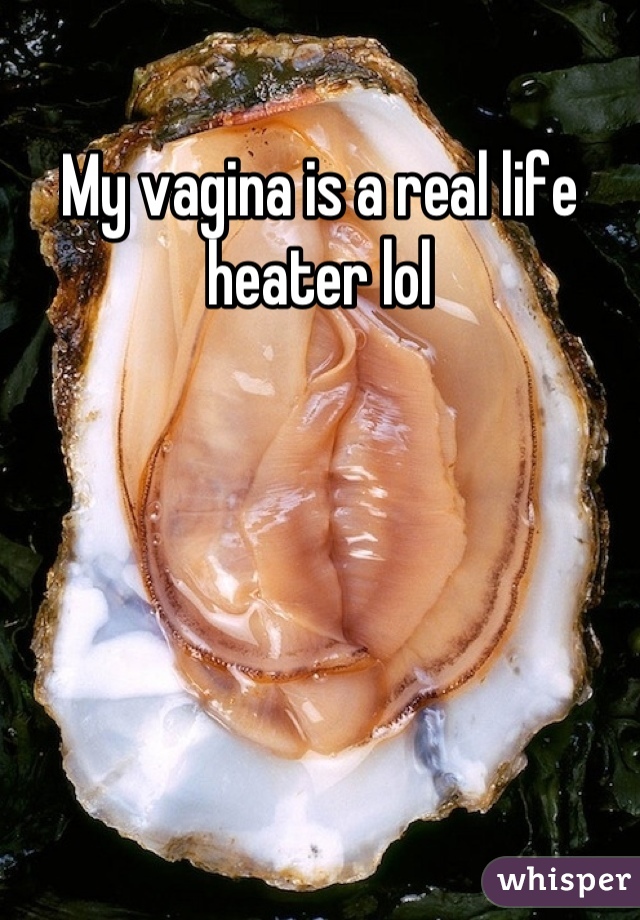 My vagina is a real life heater lol