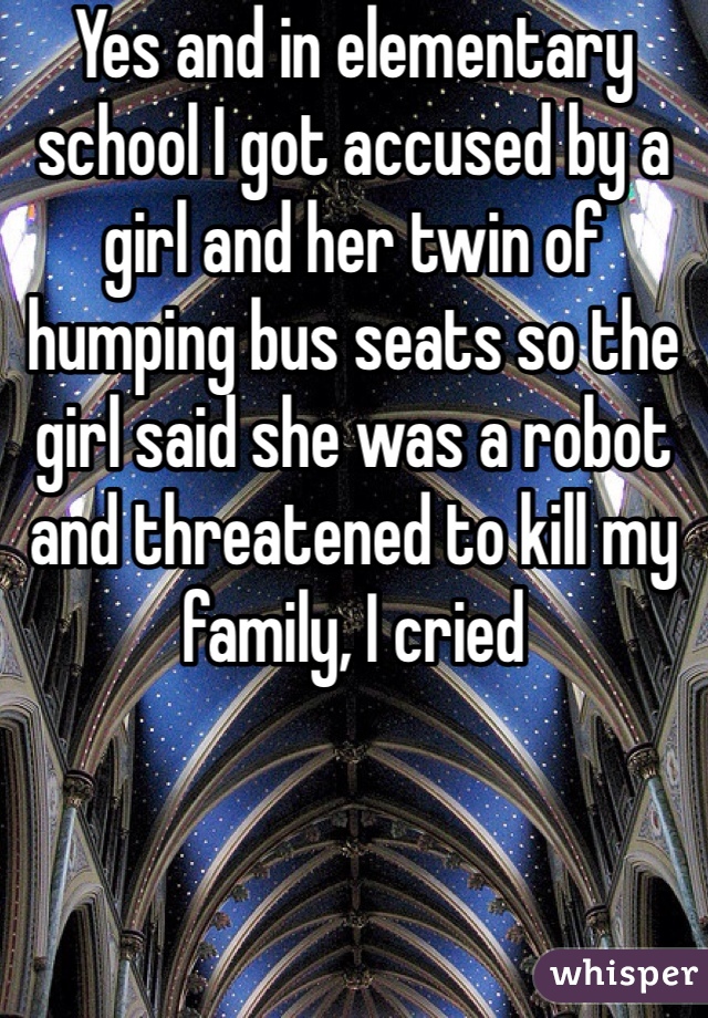 Yes and in elementary school I got accused by a girl and her twin of humping bus seats so the girl said she was a robot and threatened to kill my family, I cried