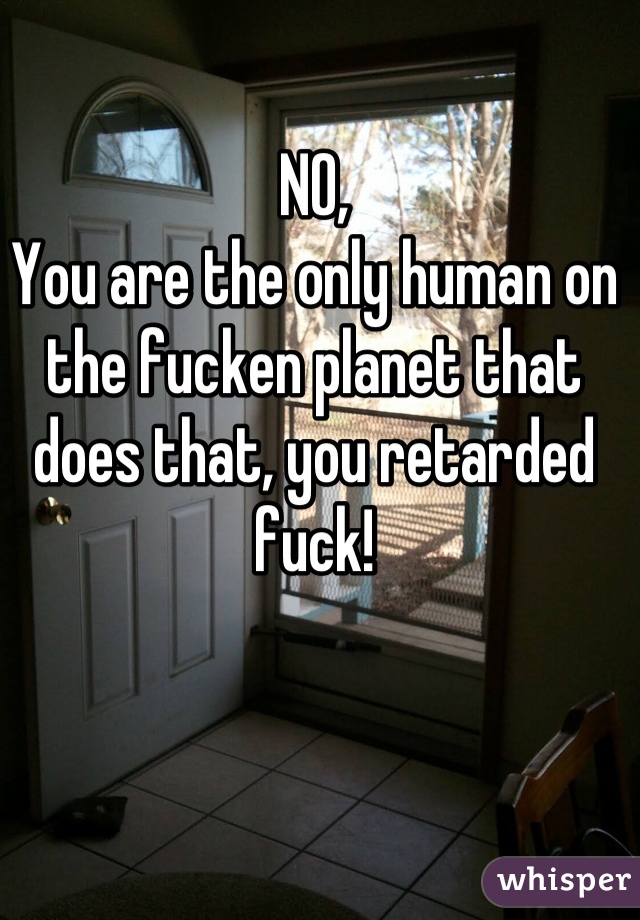 NO, 
You are the only human on the fucken planet that does that, you retarded fuck!