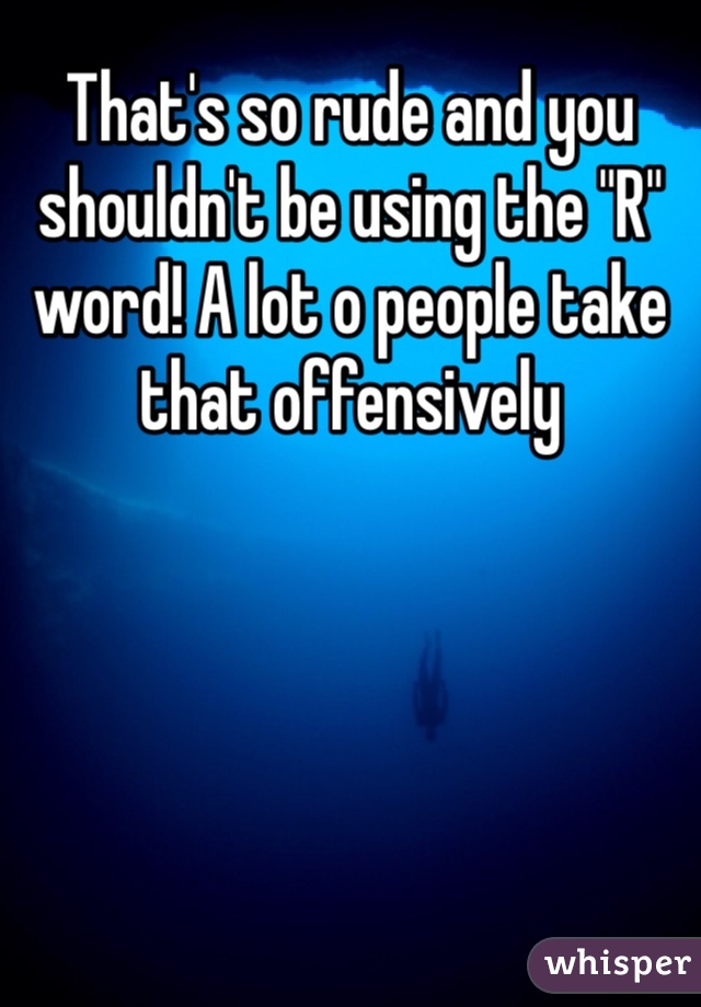 That's so rude and you shouldn't be using the "R" word! A lot o people take that offensively 