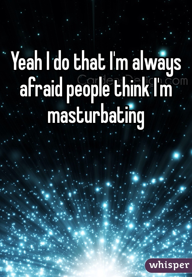 Yeah I do that I'm always afraid people think I'm masturbating