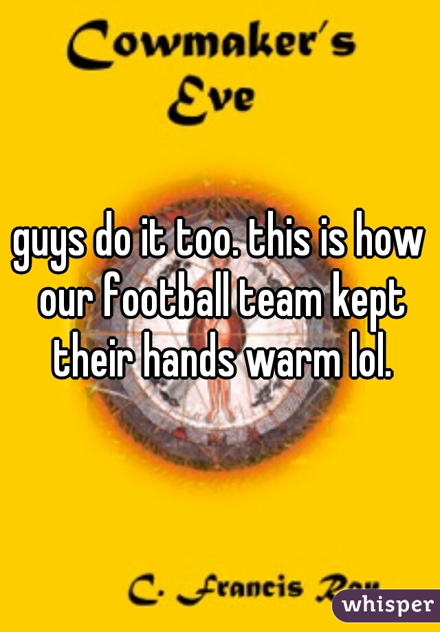 guys do it too. this is how our football team kept their hands warm lol.