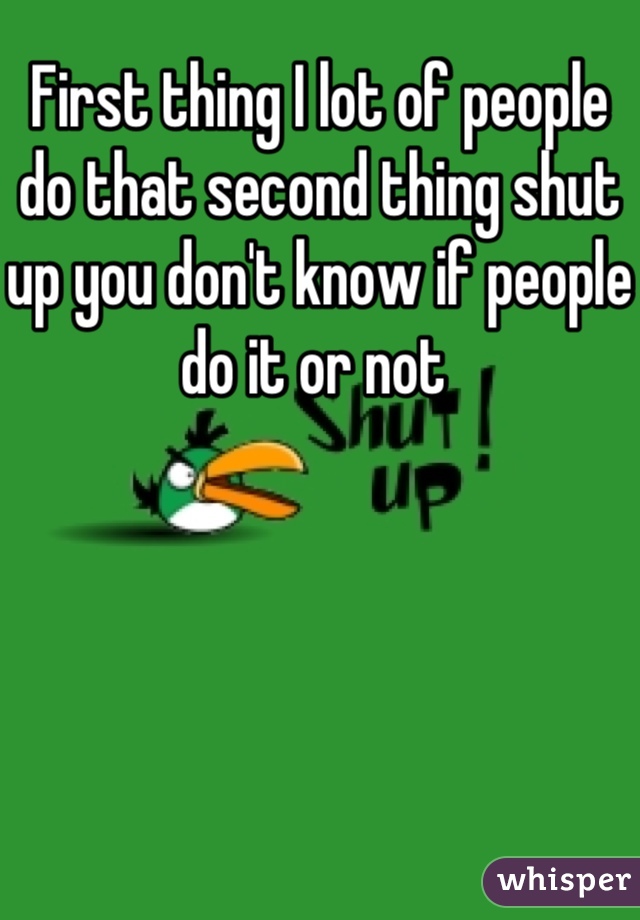 First thing I lot of people do that second thing shut up you don't know if people do it or not 