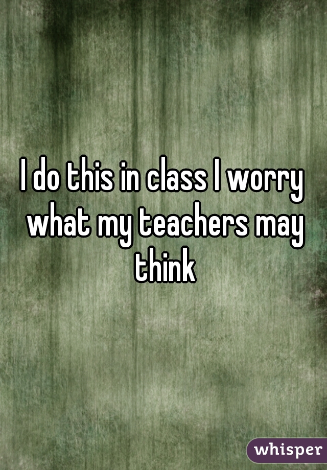 I do this in class I worry what my teachers may think