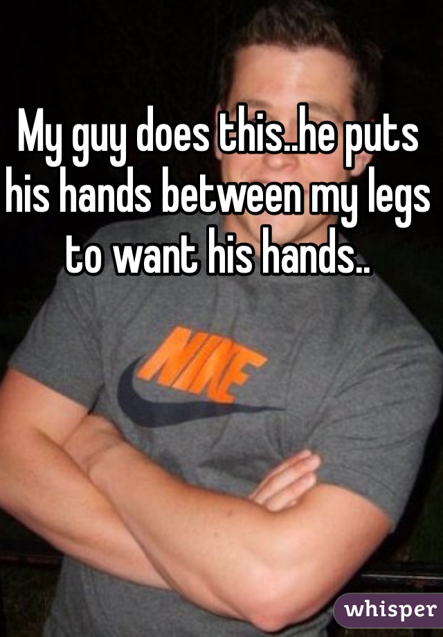 My guy does this..he puts his hands between my legs to want his hands..