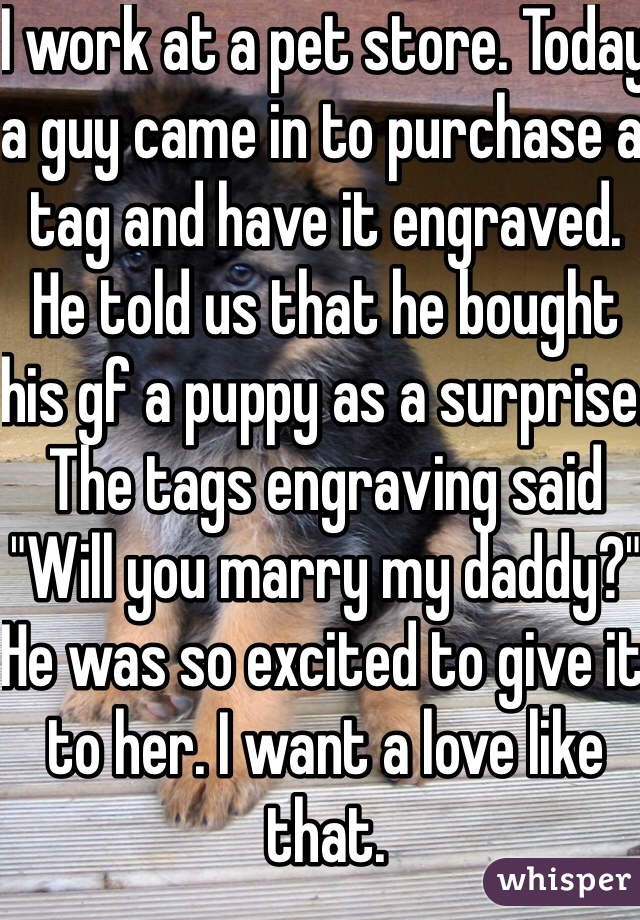 I work at a pet store. Today a guy came in to purchase a tag and have it engraved. He told us that he bought his gf a puppy as a surprise. The tags engraving said "Will you marry my daddy?" He was so excited to give it to her. I want a love like that.