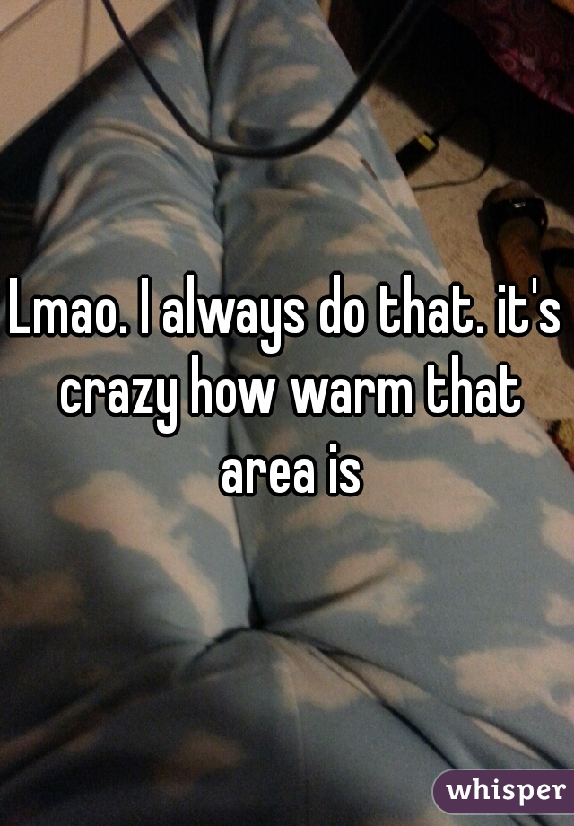 Lmao. I always do that. it's crazy how warm that area is