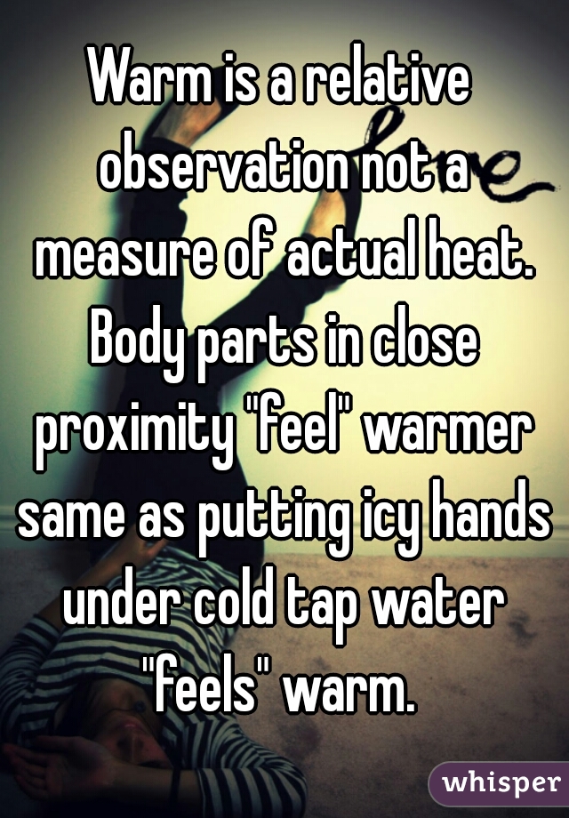 Warm is a relative observation not a measure of actual heat. Body parts in close proximity "feel" warmer same as putting icy hands under cold tap water "feels" warm. 