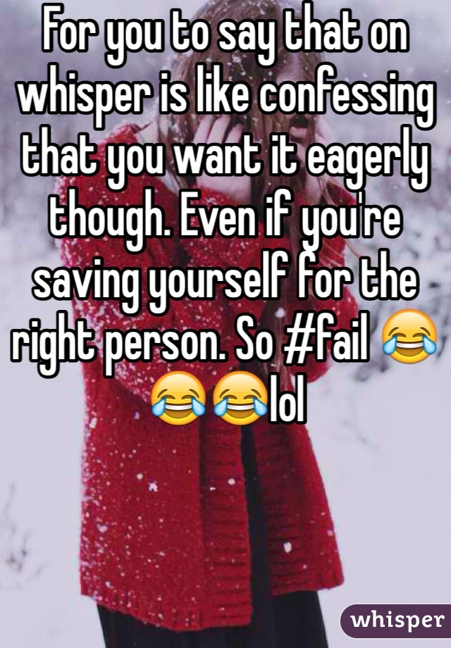 For you to say that on whisper is like confessing that you want it eagerly though. Even if you're saving yourself for the right person. So #fail 😂😂😂lol