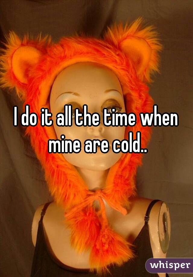 I do it all the time when mine are cold..