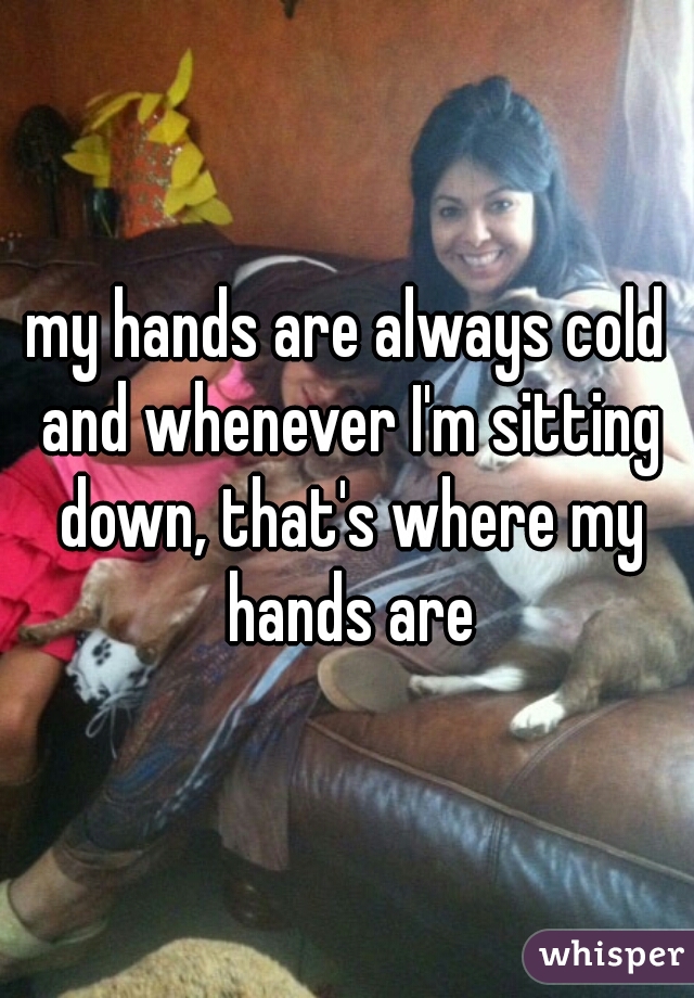 my hands are always cold and whenever I'm sitting down, that's where my hands are