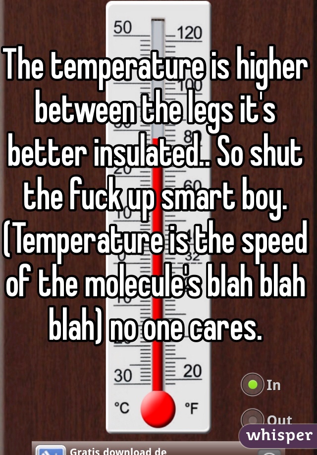 The temperature is higher between the legs it's better insulated.. So shut the fuck up smart boy. (Temperature is the speed of the molecule's blah blah blah) no one cares.