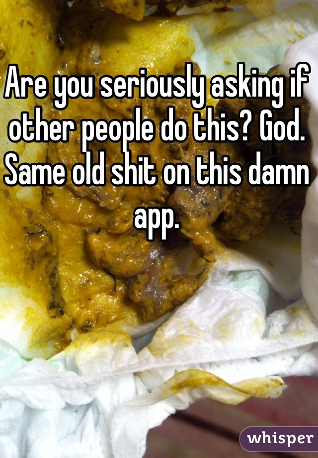 Are you seriously asking if other people do this? God. Same old shit on this damn app. 